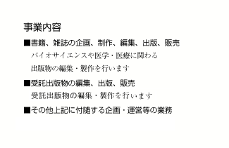 事業内容　■書籍，雑誌の企画，制作，編集，出版，販売　バイオサイエンスや医学・医療に関わる出版物の編集・製作を行います　■受託出版物の編集，出版，販売　健康情報誌「ヘルシートーク」（月刊）の編集・製作を行っています　■その他上気に付随する企画・運営等の業務