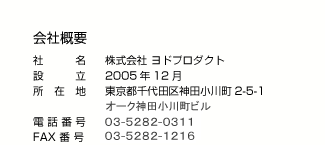 会社概要　社名：株式会社ヨドプロダクト　設立：2005年12月　所在地：東京都千代田区神田小川町2-5-1　電話番号：03-5282-0311　FAX番号：03-3292-1224